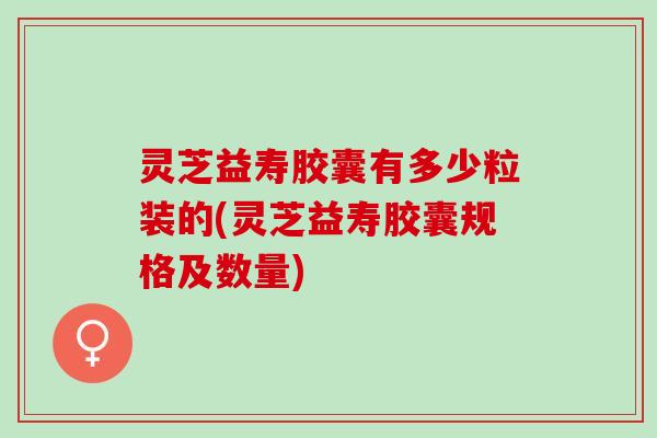 灵芝益寿胶囊有多少粒装的(灵芝益寿胶囊规格及数量)