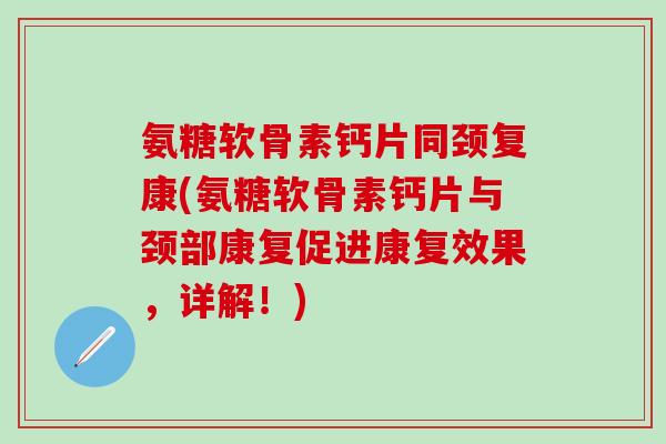 氨糖软骨素钙片同颈复康(氨糖软骨素钙片与颈部康复促进康复效果，详解！)