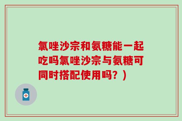氯唑沙宗和氨糖能一起吃吗氯唑沙宗与氨糖可同时搭配使用吗？)