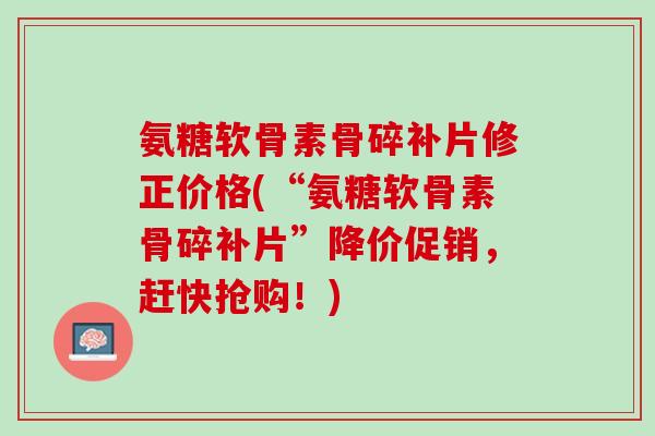 氨糖软骨素骨碎补片修正价格(“氨糖软骨素骨碎补片”降价促销，赶快抢购！)