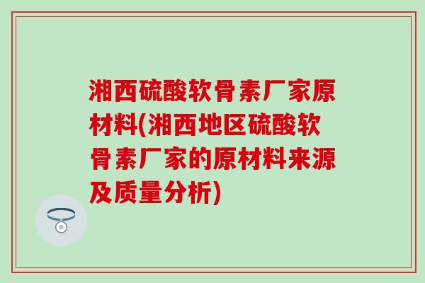 湘西硫酸软骨素厂家原材料(湘西地区硫酸软骨素厂家的原材料来源及质量分析)