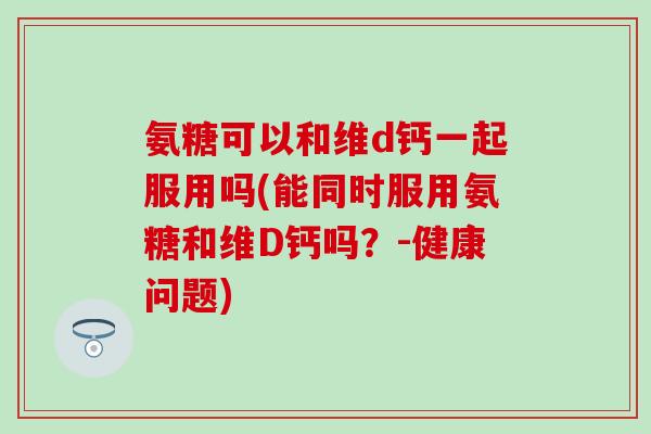 氨糖可以和维d钙一起服用吗(能同时服用氨糖和维D钙吗？-健康问题)