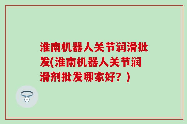 淮南机器人关节润滑批发(淮南机器人关节润滑剂批发哪家好？)