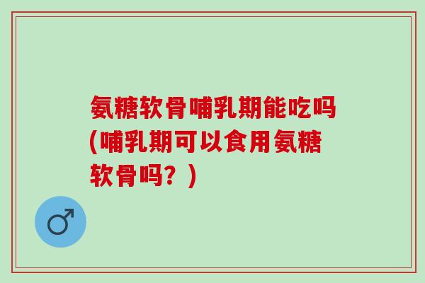 氨糖软骨哺乳期能吃吗(哺乳期可以食用氨糖软骨吗？)