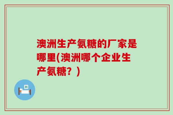 澳洲生产氨糖的厂家是哪里(澳洲哪个企业生产氨糖？)