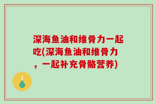 深海鱼油和维骨力一起吃(深海鱼油和维骨力，一起补充骨骼营养)