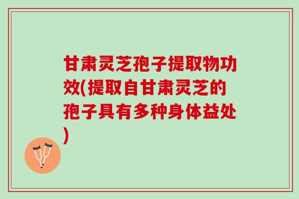 甘肃灵芝孢子提取物功效(提取自甘肃灵芝的孢子具有多种身体益处)