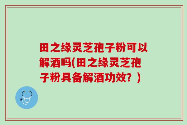 田之缘灵芝孢子粉可以解酒吗(田之缘灵芝孢子粉具备解酒功效？)