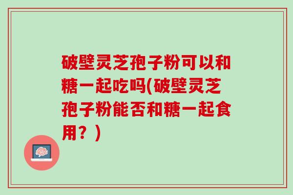 破壁灵芝孢子粉可以和糖一起吃吗(破壁灵芝孢子粉能否和糖一起食用？)