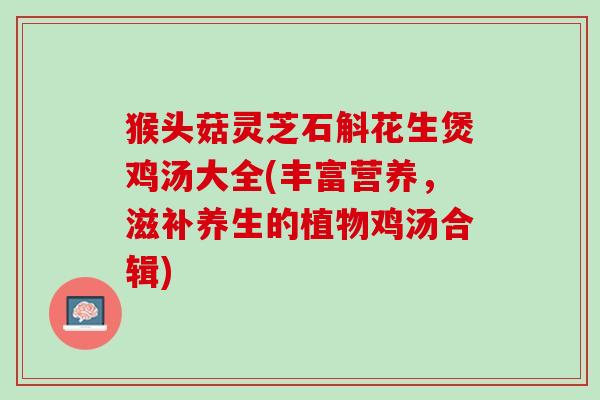 猴头菇灵芝石斛花生煲鸡汤大全(丰富营养，滋补养生的植物鸡汤合辑)