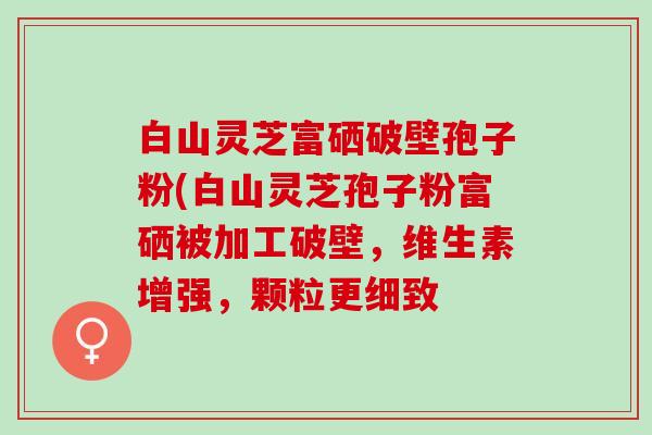 白山灵芝富硒破壁孢子粉(白山灵芝孢子粉富硒被加工破壁，维生素增强，颗粒更细致