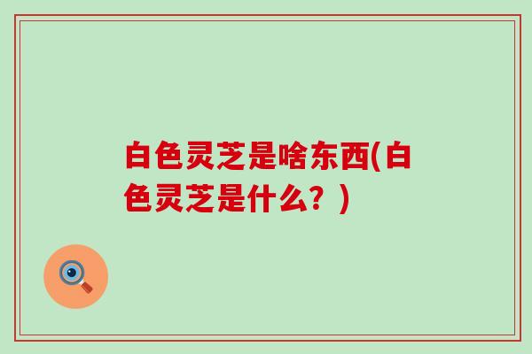 白色灵芝是啥东西(白色灵芝是什么？)