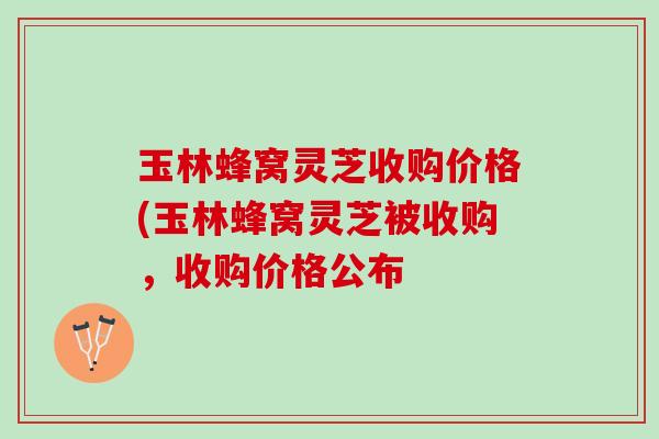 玉林蜂窝灵芝收购价格(玉林蜂窝灵芝被收购，收购价格公布