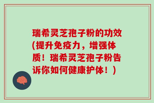 瑞希灵芝孢子粉的功效(提升免疫力，增强体质！瑞希灵芝孢子粉告诉你如何健康护体！)