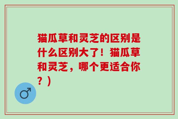 猫瓜草和灵芝的区别是什么区别大了！猫瓜草和灵芝，哪个更适合你？)