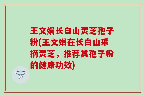 王文娟长白山灵芝孢子粉(王文娟在长白山采摘灵芝，推荐其孢子粉的健康功效)