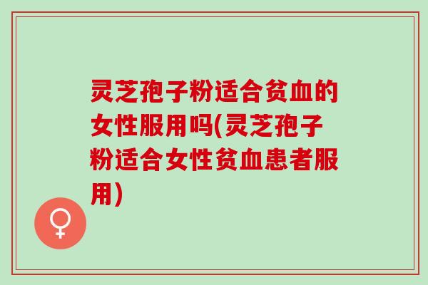 灵芝孢子粉适合贫血的女性服用吗(灵芝孢子粉适合女性贫血患者服用)