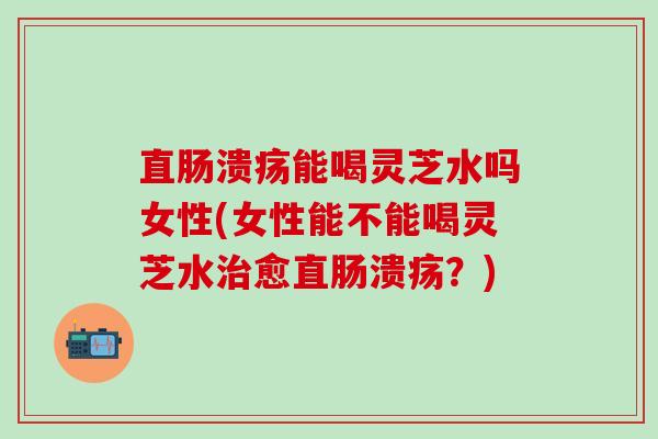 直肠溃疡能喝灵芝水吗女性(女性能不能喝灵芝水治愈直肠溃疡？)