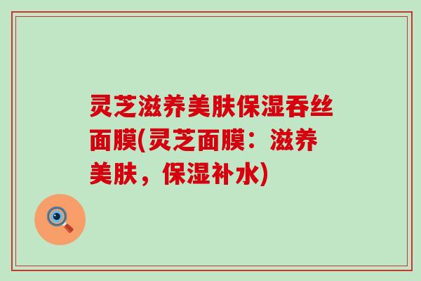灵芝滋养美肤保湿吞丝面膜(灵芝面膜：滋养美肤，保湿补水)