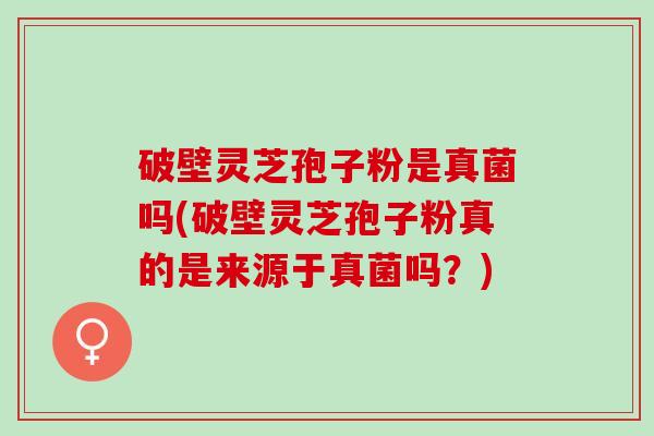 破壁灵芝孢子粉是真菌吗(破壁灵芝孢子粉真的是来源于真菌吗？)