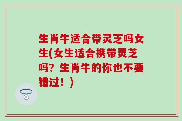 生肖牛适合带灵芝吗女生(女生适合携带灵芝吗？生肖牛的你也不要错过！)