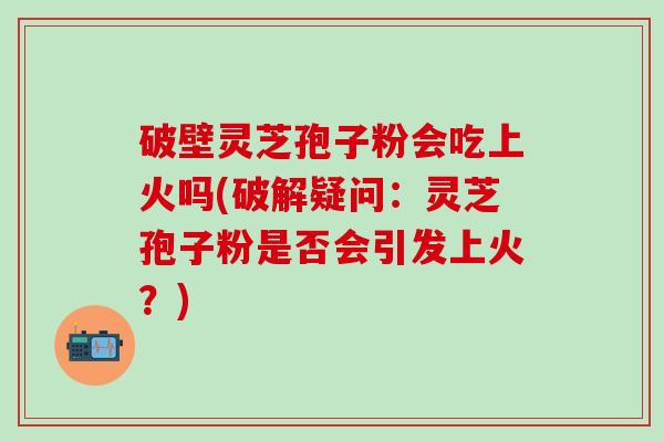 破壁灵芝孢子粉会吃上火吗(破解疑问：灵芝孢子粉是否会引发上火？)