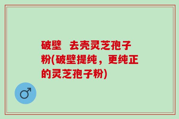 破壁  去壳灵芝孢子粉(破壁提纯，更纯正的灵芝孢子粉)