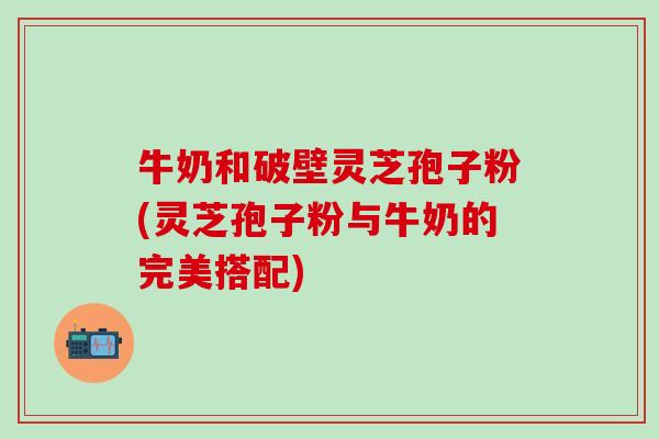 牛奶和破壁灵芝孢子粉(灵芝孢子粉与牛奶的完美搭配)