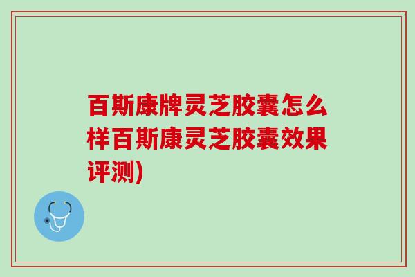 百斯康牌灵芝胶囊怎么样百斯康灵芝胶囊效果评测)