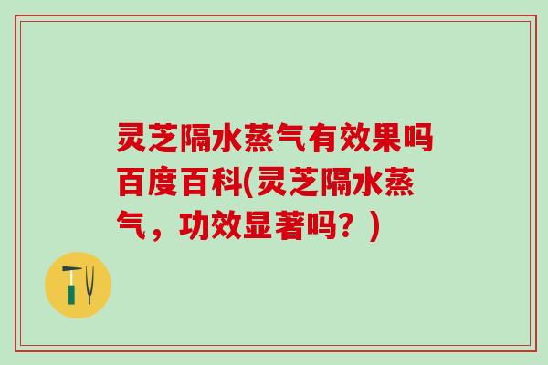 灵芝隔水蒸气有效果吗百度百科(灵芝隔水蒸气，功效显著吗？)