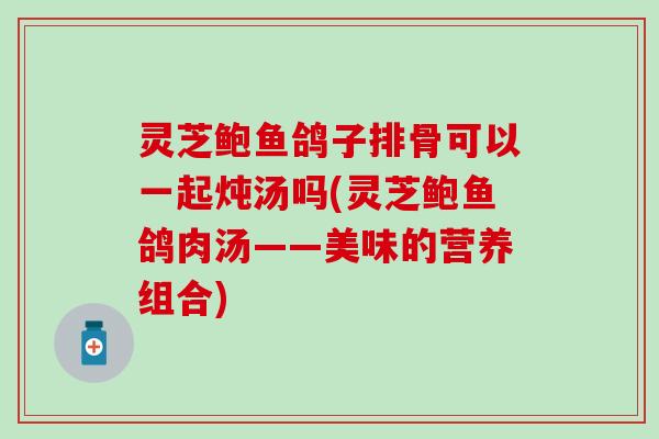 灵芝鲍鱼鸽子排骨可以一起炖汤吗(灵芝鲍鱼鸽肉汤——美味的营养组合)