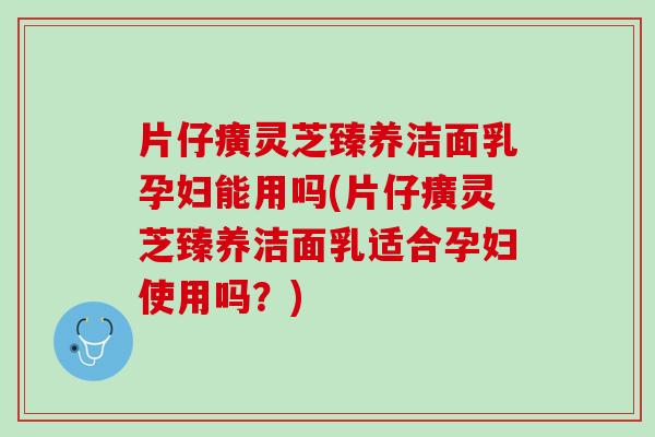 片仔癀灵芝臻养洁面乳孕妇能用吗(片仔癀灵芝臻养洁面乳适合孕妇使用吗？)