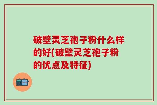 破壁灵芝孢子粉什么样的好(破壁灵芝孢子粉的优点及特征)