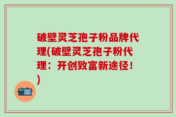 破壁灵芝孢子粉品牌代理(破壁灵芝孢子粉代理：开创致富新途径！)