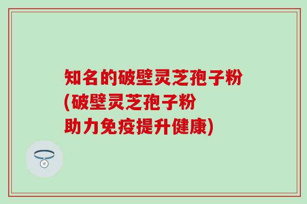 知名的破壁灵芝孢子粉(破壁灵芝孢子粉  助力免疫提升健康)