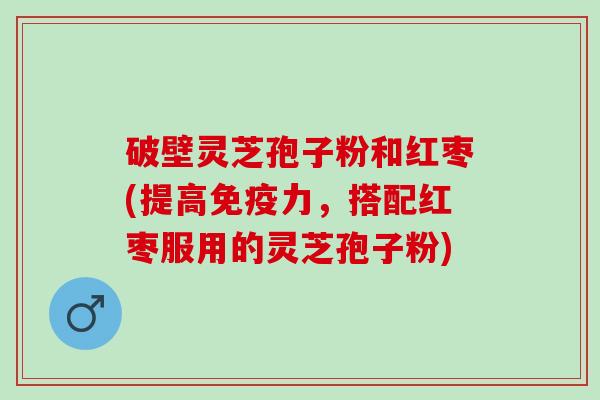 破壁灵芝孢子粉和红枣(提高免疫力，搭配红枣服用的灵芝孢子粉)