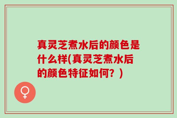真灵芝煮水后的颜色是什么样(真灵芝煮水后的颜色特征如何？)
