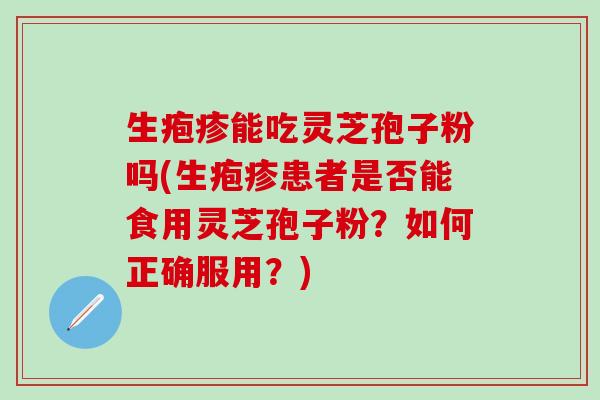 生疱疹能吃灵芝孢子粉吗(生疱疹患者是否能食用灵芝孢子粉？如何正确服用？)