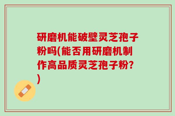 研磨机能破壁灵芝孢子粉吗(能否用研磨机制作高品质灵芝孢子粉？)