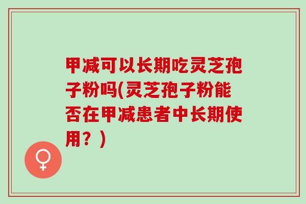 甲减可以长期吃灵芝孢子粉吗(灵芝孢子粉能否在甲减患者中长期使用？)