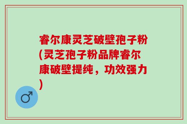 睿尔康灵芝破壁孢子粉(灵芝孢子粉品牌睿尔康破壁提纯，功效强力)