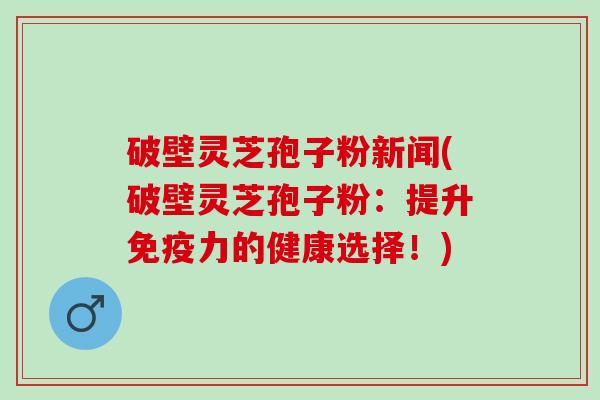 破壁灵芝孢子粉新闻(破壁灵芝孢子粉：提升免疫力的健康选择！)