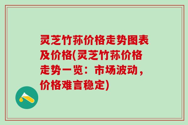 灵芝竹荪价格走势图表及价格(灵芝竹荪价格走势一览：市场波动，价格难言稳定)