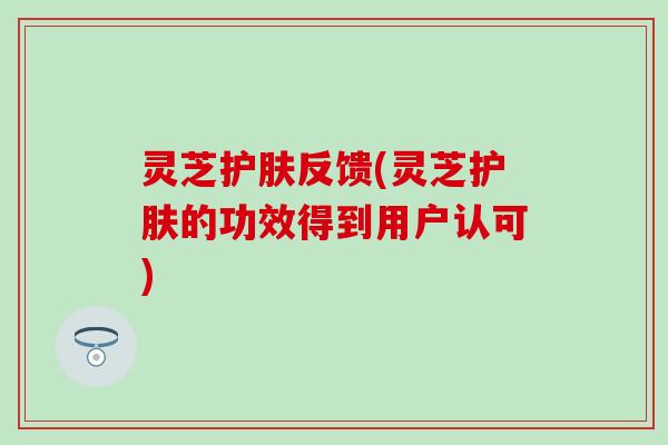 灵芝护肤反馈(灵芝护肤的功效得到用户认可)
