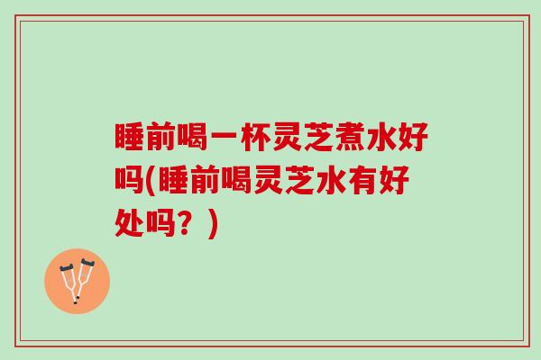 睡前喝一杯灵芝煮水好吗(睡前喝灵芝水有好处吗？)