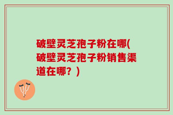 破壁灵芝孢子粉在哪(破壁灵芝孢子粉销售渠道在哪？)