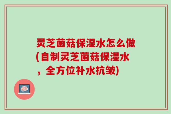 灵芝菌菇保湿水怎么做(自制灵芝菌菇保湿水，全方位补水抗皱)