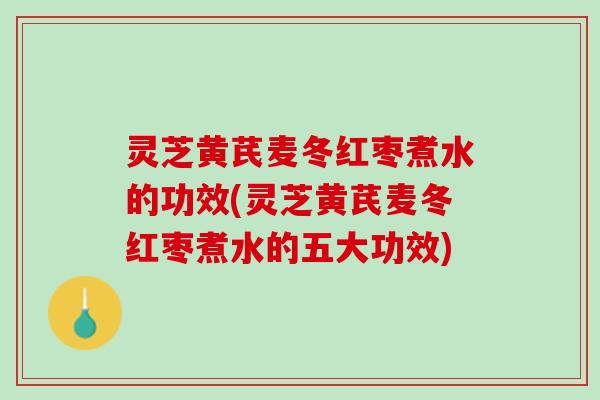 灵芝黄芪麦冬红枣煮水的功效(灵芝黄芪麦冬红枣煮水的五大功效)