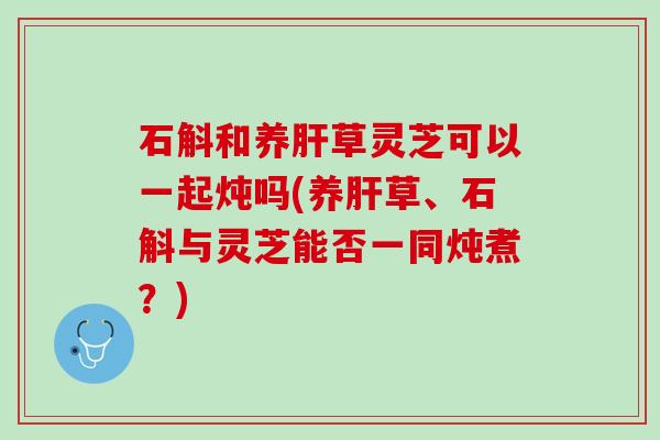 石斛和养肝草灵芝可以一起炖吗(养肝草、石斛与灵芝能否一同炖煮？)