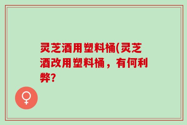 灵芝酒用塑料桶(灵芝酒改用塑料桶，有何利弊？